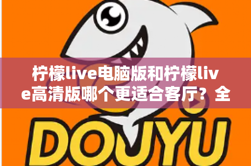 柠檬live电脑版和柠檬live高清版哪个更适合客厅?全方位对比解析助你轻松选购 柠檬live电脑版和柠檬live高清版哪个更适合客厅?全方位对比解析助你轻松选购