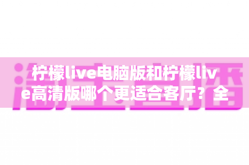 柠檬live电脑版和柠檬live高清版哪个更适合客厅?全方位对比解析助你轻松选购 柠檬live电脑版和柠檬live高清版哪个更适合客厅?全方位对比解析助你轻松选购