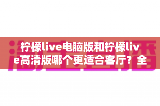 柠檬live电脑版和柠檬live高清版哪个更适合客厅？全方位对比解析助你轻松选购