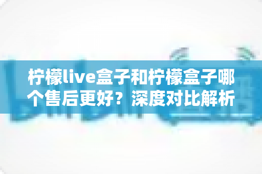 柠檬live盒子和柠檬盒子哪个售后更好？深度对比解析帮你选对不踩坑