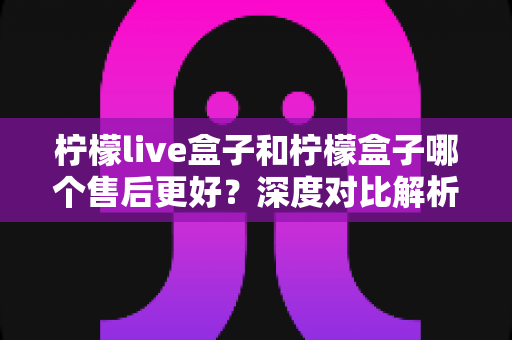 柠檬live盒子和柠檬盒子哪个售后更好？深度对比解析帮你选对不踩坑
