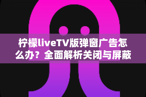 柠檬liveTV版弹窗广告怎么办？全面解析关闭与屏蔽弹窗广告的实用方法