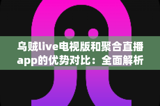 乌贼live电视版和聚合直播app的优势对比：全面解析两大直播方案的差异与选择指南