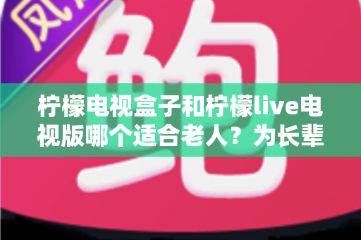 柠檬电视盒子和柠檬live电视版哪个适合老人?为长辈选购电视设备的全面对比指南 柠檬电视盒子和柠檬live电视版哪个适合老人?为长辈选购电视设备的全面对比指南