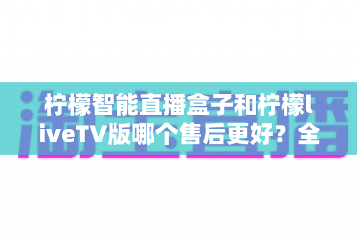 柠檬智能直播盒子和柠檬liveTV版哪个售后更好？全方位对比分析与选购避坑指南