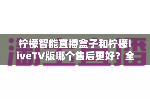 柠檬智能直播盒子和柠檬liveTV版哪个售后更好？全方位对比分析与选购避坑指南