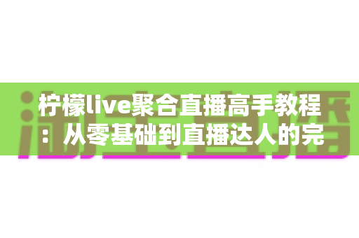 柠檬live聚合直播高手教程:从零基础到直播达人的完全进阶指南 柠檬live聚合直播高手教程:从零基础到直播达人的完全进阶指南