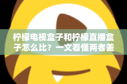 柠檬电视盒子和柠檬直播盒子怎么比？一文看懂两者差异与选购全攻略