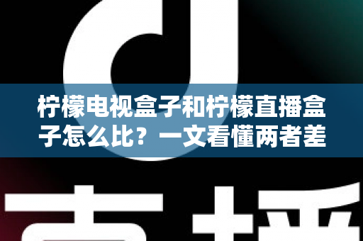柠檬电视盒子和柠檬直播盒子怎么比？一文看懂两者差异与选购全攻略