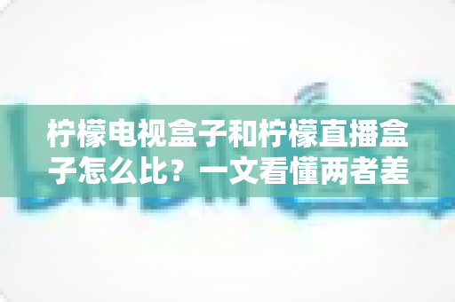 柠檬电视盒子和柠檬直播盒子怎么比？一文看懂两者差异与选购全攻略