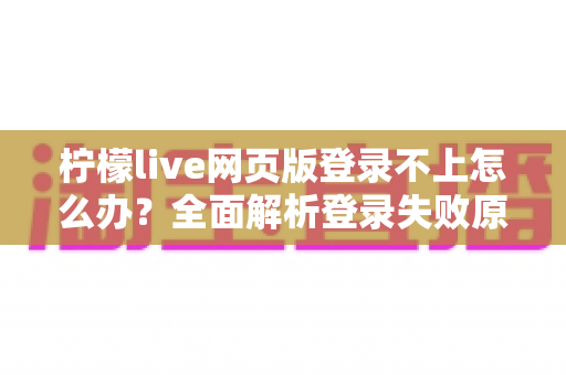 柠檬live网页版登录不上怎么办？全面解析登录失败原因与实用解决方案大全