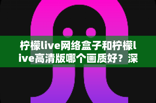 柠檬live网络盒子和柠檬live高清版哪个画质好?深度画质对比与选购全指南 柠檬live网络盒子和柠檬live高清版哪个画质好?深度画质对比与选购全指南