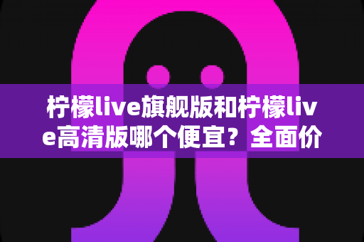 柠檬live旗舰版和柠檬live高清版哪个便宜？全面价格对比与超实用选购指南
