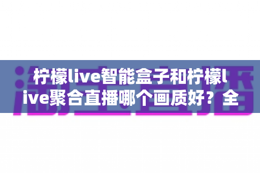 柠檬live智能盒子和柠檬live聚合直播哪个画质好?全面深度对比与选购指南助你做出明智选择 柠檬live智能盒子和柠檬live聚合直播哪个画质好?全面深度对比与选购指南助你做出明智选择