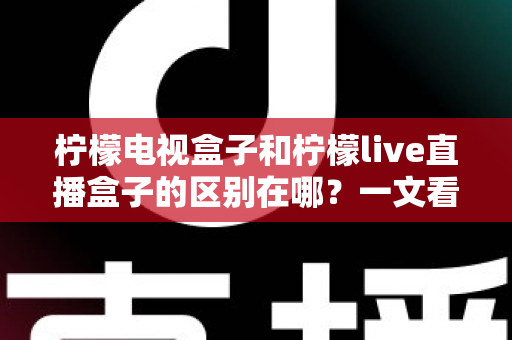 柠檬电视盒子和柠檬live直播盒子的区别在哪?一文看懂两大盒子的选购门道 柠檬电视盒子和柠檬live直播盒子的区别在哪?一文看懂两大盒子的选购门道