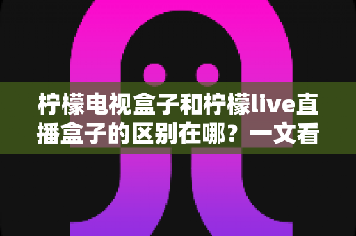柠檬电视盒子和柠檬live直播盒子的区别在哪?一文看懂两大盒子的选购门道 柠檬电视盒子和柠檬live直播盒子的区别在哪?一文看懂两大盒子的选购门道