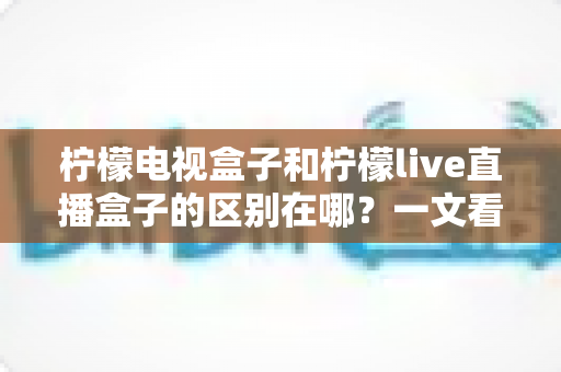 柠檬电视盒子和柠檬live直播盒子的区别在哪？一文看懂两大盒子的选购门道