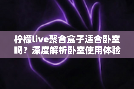 柠檬live聚合盒子适合卧室吗?深度解析卧室使用体验、优缺点与实用建议 柠檬live聚合盒子适合卧室吗?深度解析卧室使用体验、优缺点与实用建议