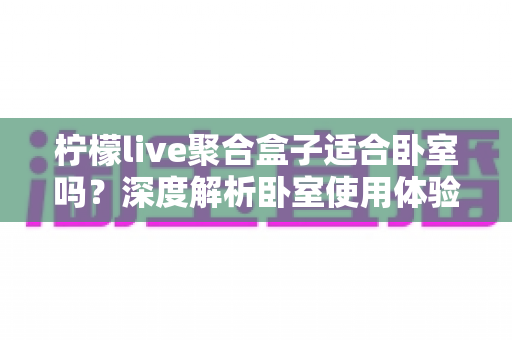 柠檬live聚合盒子适合卧室吗?深度解析卧室使用体验、优缺点与实用建议 柠檬live聚合盒子适合卧室吗?深度解析卧室使用体验、优缺点与实用建议