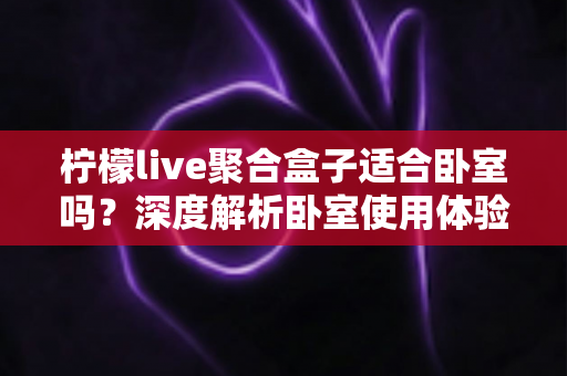 柠檬live聚合盒子适合卧室吗？深度解析卧室使用体验、优缺点与实用建议