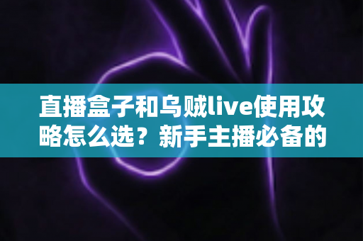 直播盒子和乌贼live使用攻略怎么选？新手主播必备的设备与软件选择指南