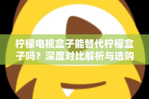 柠檬电视盒子能替代柠檬盒子吗？深度对比解析与选购全指南