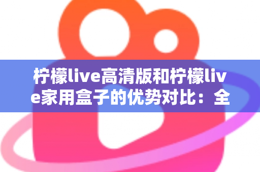 柠檬live高清版和柠檬live家用盒子的优势对比：全面解析帮你选出最适合的家庭观影方案