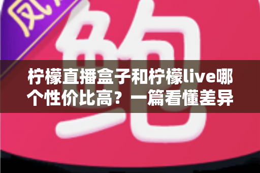 柠檬直播盒子和柠檬live哪个性价比高？一篇看懂差异的省钱选购指南