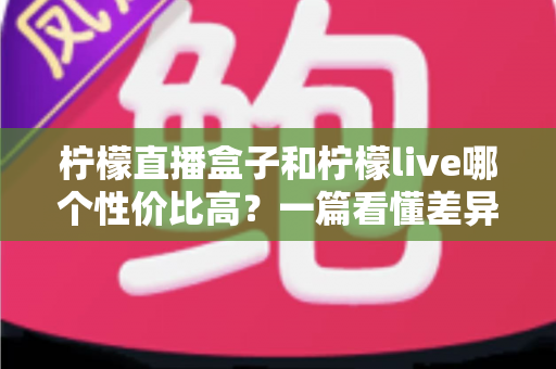 柠檬直播盒子和柠檬live哪个性价比高？一篇看懂差异的省钱选购指南