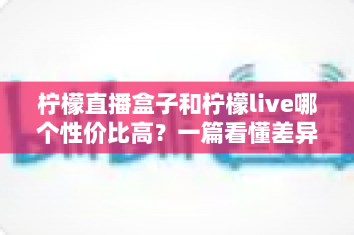 柠檬直播盒子和柠檬live哪个性价比高？一篇看懂差异的省钱选购指南