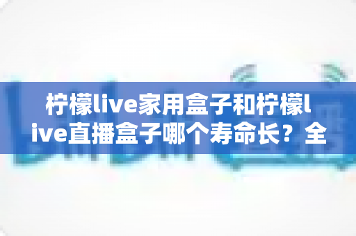 柠檬live家用盒子和柠檬live直播盒子哪个寿命长？全面对比分析与延寿指南