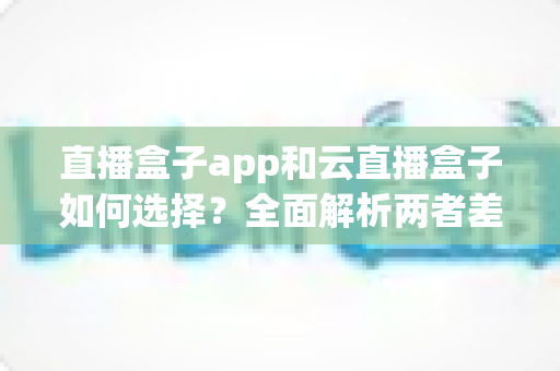 直播盒子app和云直播盒子如何选择？全面解析两者差异与选购指南，帮你找到最合适的直播方案