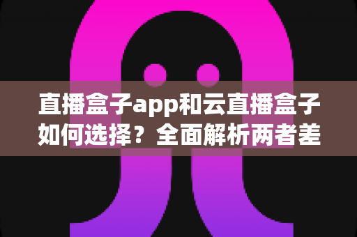 直播盒子app和云直播盒子如何选择？全面解析两者差异与选购指南，帮你找到最合适的直播方案