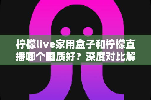 柠檬live家用盒子和柠檬直播哪个画质好?深度对比解析,帮你选出更清晰的大屏观影方案 柠檬live家用盒子和柠檬直播哪个画质好?深度对比解析,帮你选出更清晰的大屏观影方案