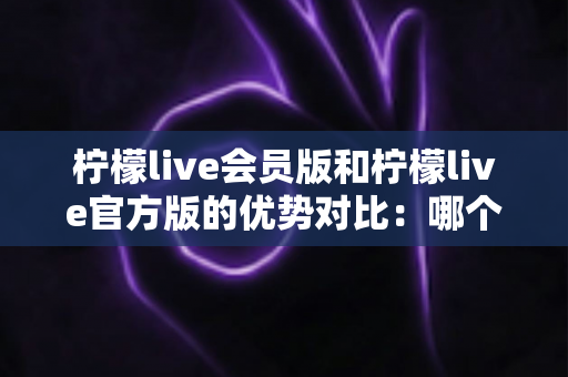 柠檬live会员版和柠檬live官方版的优势对比:哪个版本更适合你?一文读懂选版指南 柠檬live会员版和柠檬live官方版的优势对比:哪个版本更适合你?一文读懂选版指南