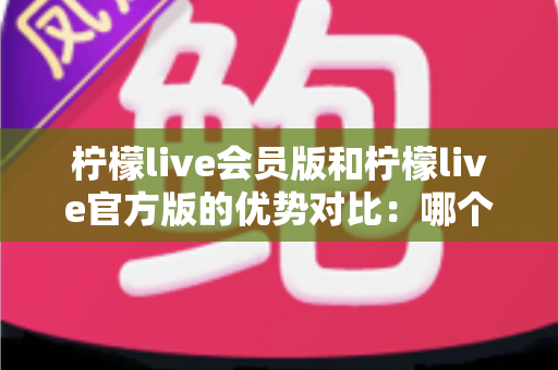 柠檬live会员版和柠檬live官方版的优势对比：哪个版本更适合你？一文读懂选版指南
