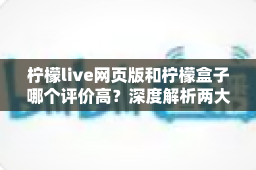柠檬live网页版和柠檬盒子哪个评价高?深度解析两大平台口碑差异与选择指南 柠檬live网页版和柠檬盒子哪个评价高?深度解析两大平台口碑差异与选择指南