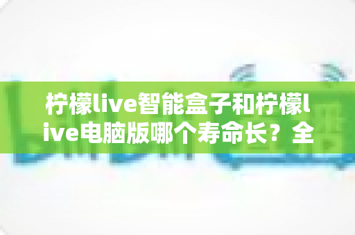 柠檬live智能盒子和柠檬live电脑版哪个寿命长？全方位对比分析与延长寿命实用指南
