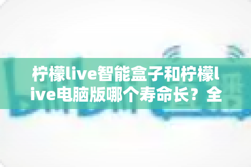 柠檬live智能盒子和柠檬live电脑版哪个寿命长？全方位对比分析与延长寿命实用指南