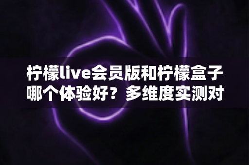 柠檬live会员版和柠檬盒子哪个体验好?多维度实测对比与选择指南 柠檬live会员版和柠檬盒子哪个体验好?多维度实测对比与选择指南