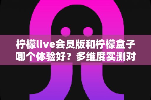 柠檬live会员版和柠檬盒子哪个体验好?多维度实测对比与选择指南 柠檬live会员版和柠檬盒子哪个体验好?多维度实测对比与选择指南