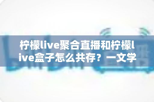 柠檬live聚合直播和柠檬live盒子怎么共存？一文学会双版本安装与使用技巧