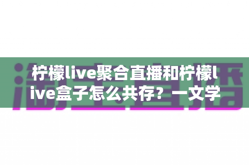 柠檬live聚合直播和柠檬live盒子怎么共存？一文学会双版本安装与使用技巧