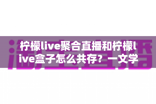 柠檬live聚合直播和柠檬live盒子怎么共存？一文学会双版本安装与使用技巧