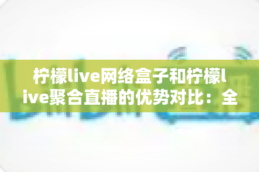 柠檬live网络盒子和柠檬live聚合直播的优势对比：全方位解析助您选对家庭观影方案
