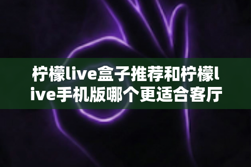 柠檬live盒子推荐和柠檬live手机版哪个更适合客厅?深度对比分析与家庭观影选购指南 柠檬live盒子推荐和柠檬live手机版哪个更适合客厅?深度对比分析与家庭观影选购指南