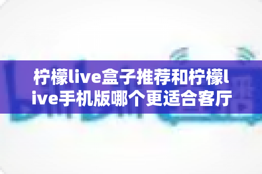 柠檬live盒子推荐和柠檬live手机版哪个更适合客厅?深度对比分析与家庭观影选购指南 柠檬live盒子推荐和柠檬live手机版哪个更适合客厅?深度对比分析与家庭观影选购指南