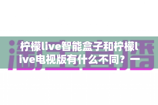 柠檬live智能盒子和柠檬live电视版有什么不同？一文读懂两者区别与选购指南