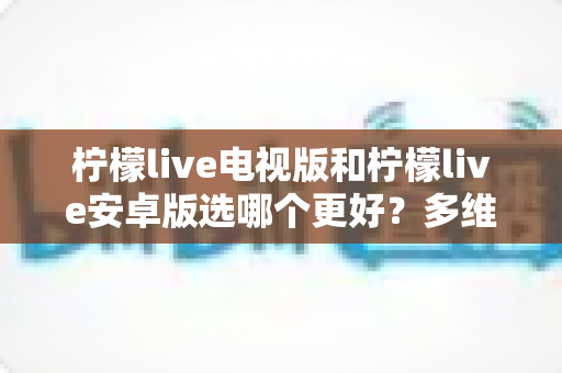 柠檬live电视版和柠檬live安卓版选哪个更好？多维度深度对比与实用选择指南