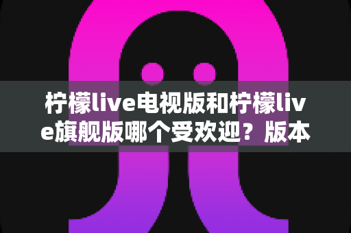 柠檬live电视版和柠檬live旗舰版哪个受欢迎?版本差异与用户口碑全面解析 柠檬live电视版和柠檬live旗舰版哪个受欢迎?版本差异与用户口碑全面解析